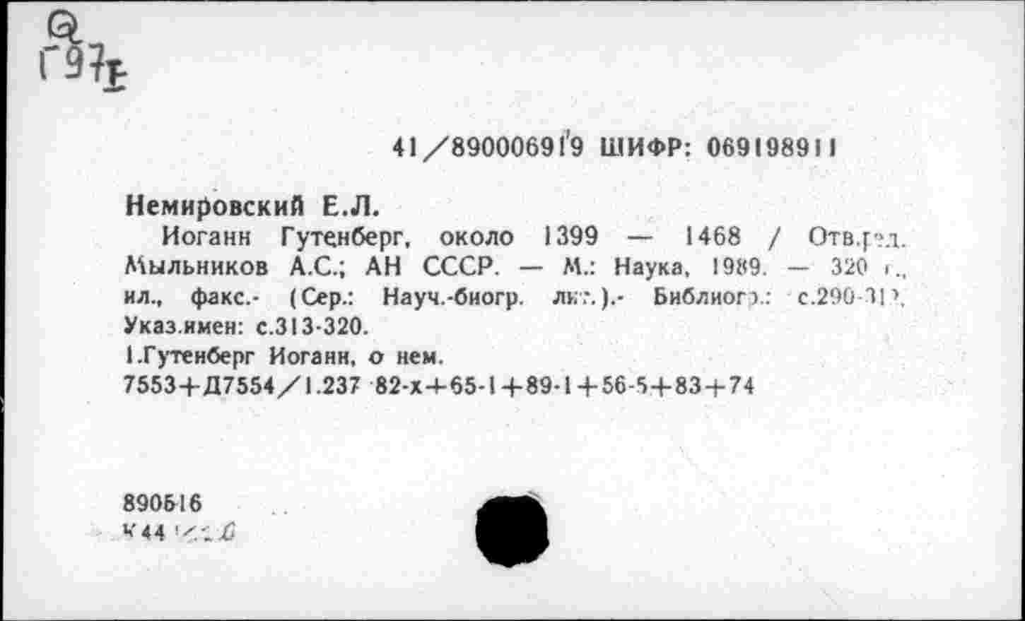 ﻿г%
41/89000691’9 ШИФР: 069198911
Немировский Е.Л.
Иоганн Гутенберг, около 1399 — 1468 / Отв.рд. Мыльников А.С.; АН СССР. — М.: Наука, 1989. — 320 < ил., факс,- (Сер.: Науч.-биогр. лк?.).- Библиогэ: с. 290-31’, Указ.имен: с.313-320.
1.Гутенберг Иоганн, о нем.
7553+Д7554/1.237 82-Х+65-1 +89-1 + 56-5 + 83 + 74
890516
''"44